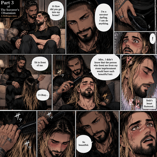 (Part 3 of the Sorcerer’s obsession,A Rolleigns story). Roman Reigns (The sorcerer) Was sitting on Seth Rollins’s couch in Seth Rollins’s house with Seth Rollins on his lap. Seth was blushing. “H-How did you Get into my house?” Seth asked nervously. “I’m a sorcerer darling,I can do anything” Said Roman. Roman reached into his pocket and grabbed Seth’s hairbrush. Roman motioned for Seth to sit in front of him on the floor so he could brush his hair. Seth sits in front of Roman on the floor. Roman brushes Seth’s hair. “Mhn..I didn’t know that the person who freed me from my stone imprisonment would have such beautiful hair” Roman said seductively. Seth Blushed. Roman kept brushing Seth’s hair. After about a minute,Roman finished brushing Seth’s hair. “So beautiful” Roman said seductively. Seth’s heart fluttered