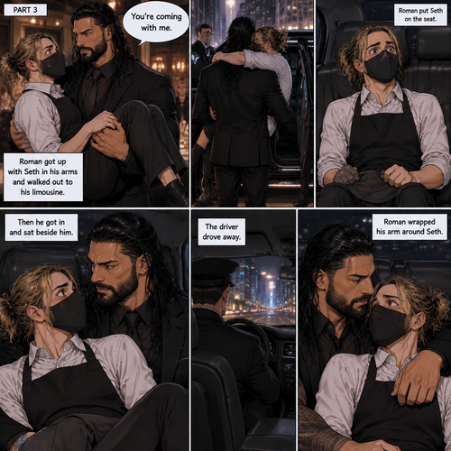 (Recap) Seth Rollins is a waiter at a restaurant,He’s wearing a mask that covers his face because all his life he was told he was ugly and he believed them,He’s also was even too afraid to look at mirrors,Then Roman Reigns (Mafia Boss) and his men walked in and sat down at a table,He wanted to see Seth personally,Seth was nervous but walked over here,Roman wrapped his arm around Seth’s waist and pulled him onto his lap,Seth gasped softly,Roman stated that he’s been Looking for Seth,Seth was confused,The manager walked over and was about to lecture Seth but Roman’s men pointed their weapons at him,Roman gave him a cold look and said “Don’t”,The manager got spooked and walked away,Roman looked back at Seth,Seth’s heart was racing. (And now part 3). Roman got up with Seth in his arms and walked out to his limousine. He put Seth on the seat,Then he got in and sat beside him. The driver drove away. Roman Wrapped his arm around Seth