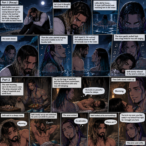 (Recap)Seth Rollins was on a beach alone at night crying because He was about to be married today….but he caught the bride cheating on him with his best friend,He’s lost in thought about what to do,Little did he know…..A siren (Jeff Hardy) was watching him in the water,he swam closer,Then the siren started singing the siren’s lullaby to try to Soothe Seth,Seth heard it,He noticed. He walked closer till half of his body was in the water,The siren gently pulled Seth into a hug while he was still singing,Seth slowly relaxed in the siren’s embrace. (And now part 2) The next morning,we’re in the siren’s cave,Seth was asleep in some sort of makeshift bed. The siren returned with a bag of seashells and some food. He put the bag of seashells and the food down somewhere,Then he looked at Seth who was still sleeping. “He looks so peaceful when he sleeps” Said the siren. Then Seth slowly woke up. “Morning” The Siren said softly. “Morning” Seth said in a sleepy tone. Seth slowly sat up and stretched his arms out while he yawned. The siren smiled. “So adorable” the siren said in his mind. Seth looked at his surroundings. “Where am I?” Seth asked softly. “You’re in my cave,you feel asleep in my embrace last night,So I brought you here” The siren said softly