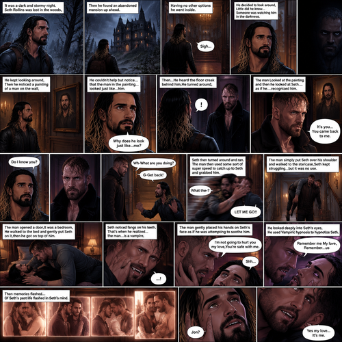 It was a dark and stormy night.Seth Rollins was lost in the woods,Then he found an abandoned mansion up ahead.Having no other options he went inside.He sighed heavily.He decided to look around,Little did he know…Someone was watching him in the darkness.He kept looking around,Then he noticed a painting of a man on the wall,He couldn’t help but notice…that the man in the painting…looked just like…him. “Why does he look just like…me?” Seth asked himself.Then…He heard the floor creak behind him,He turned around,A man (Jon Moxley) was standing right there.The man Looked at the painting and then he looked at Seth…..as if he….recognized him. “It’s you…You came back to me” The man said softly to Seth.Seth was confused. “Do I know you?” Seth asked.The man didn’t say anything else,He just simply walked slowly towards Seth.Seth got nervous and walked backwards slowly. “Wh-What are you doing?” Asked Seth. “G-Get back!” Said Seth.He then turned around and ran.The man then used some sort of super speed to catch up to Seth and grabbed him. “What the-?” Asked Seth. He struggled. “LET ME GO!!” Seth shouted.The man simply put Seth over his shoulder and walked to the staircase,Seth kept struggling…but it was no use.The man walked down the hallway,He opened a door,It was a bedroom,He walked to the bed and gently put Seth on it,then he got on top of him.The man Smiled,Seth noticed fangs on his teeth,That’s when he realized…the man…is a vampire,He got scared and started to struggle again.The man gently placed his hands on Seth’s face as if he was attempting to soothe him.He softly shushed him. “I’m not going to hurt you my love,You’re safe with me” The man said softly.He looked deeply into Seth’s eyes,He used Vampiric hypnosis to hypnotize Seth.Seth slowly relaxed under the hypnosis. “Remember me My love,Remember…us” The man whispered,Then memories flashed….Of Seth’s past life flashed in Seth’s mind.Seth had a bewildered look on his face. “Jon?” Asked Seth. “Yes my love…It’s me” said Jon