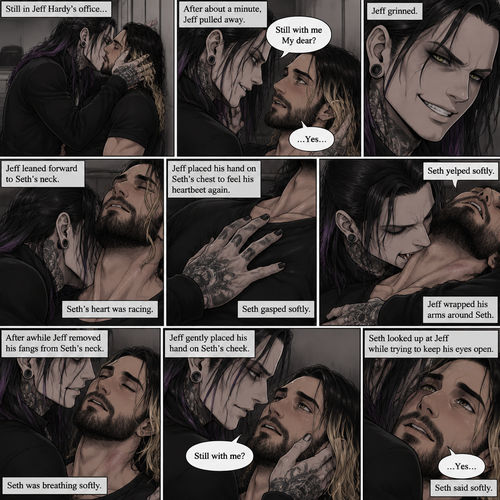 (Part 4 of the Vampire x human story). Still in Jeff Hardy’s office. Jeff was still Kissing Seth Rollins against the wall. After about a minute,Jeff pulled away. Jeff whispered in Seth’s ear “Still with me My dear?” Jeff asked softly. “…Yes…” Seth said softly. Jeff grinned. He leaned forward to Seth’s neck. Seth’s heart was racing. Jeff placed his hand on Seth’s chest to feel his heartbeat again. Seth gasped softly. Jeff gently pierced his fangs into Seth’s neck. Seth yelped softly. Jeff wrapped his arms around Seth. After awhile Jeff removed his fangs from Seth’s neck. Seth was breathing softly. Jeff gently placed his hand on Seth’s cheek. “Still with me?” Jeff asked softly. Seth looked up at Jeff while trying to keep his eyes open. “…Yes…” Seth said softly