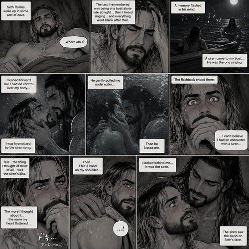 (Part 2 of the siren x human story). The next morning Seth Rollins woke up in some sort of cave,He was confused as to how he got there.The last he remembered was being in a boat alone late at night…then he heard singing…and everything went blank after that,Then….A memory flashed in his mind….A siren (Roman Reigns) came to his boat…he was the one singing. Seth leaned forward like he had no control over his body (He was hypnotized by the siren song btw). The siren gently pulled him underwater,Then he kissed him. The flashback ended there. Seth’s eyes widened,he couldn’t believe he had an encounter with a siren,But…the thing he thought of most of all….was the siren’s kiss. The more he thought about it….the more his heart fluttered,Then…he felt a hand on his shoulder…He looked behind him….it was the siren. The siren saw the blush on Seth’s face