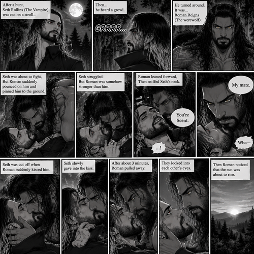 (Part 1 of the Werewolf x Vampire story). Seth Rollins (The Vampire) was out on a stroll after a hunt,Then…he heard a growl. He turned around, It was…Roman Reigns (The werewolf). Seth was about to fight,But Roman suddenly pounced on him and pinned him to the ground. Seth struggled But Roman was somehow stronger than him. Roman leaned forward,Then sniffed Seth’s neck. Seth gasped softly. “You’re Scent” Said Roman. Seth was confused. Roman looked at Seth’s eyes. “My mate” Said Roman. Seth’s eyes widened. “Wha-“ Seth was cut off when Roman suddenly kissed him. Seth slowly gave into the kiss. After about 3 minutes,Roman pulled away. They looked into each other’s eyes. Then Roman noticed that the sun was about to rise