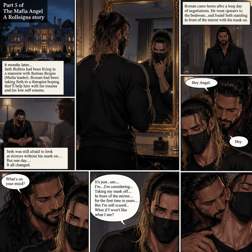 (Part 5 of the mafia angel,A Rolleigns story). 8 months later,Seth Rollins (He’s still wearing a mask) had been living in a mansion with Roman Reigns (Mafia leader). Roman had been Taking Seth to a therapist hoping that’ll help him with his trauma and his low self esteem. Seth was still afraid to look at mirrors without his mask on….But one day….It all changed. Roman came home after a long day of negotiations. He went upstairs to the bedroom…and Found Seth standing in front of the mirror with his mask on. He looked like he was contemplating something. Roman came up behind him. “Hey Angel” Roman said Softly. “Hey” Seth said Softly. “What’s on your mind?” Roman Asked softly. “It’s just…um….I’m….I’m considering…Taking my mask off….In front of the mirror…for the first time in years….But I’m still scared…What if I won’t like what I see?” Seth asked softly. Roman gently kissed Seth’s neck