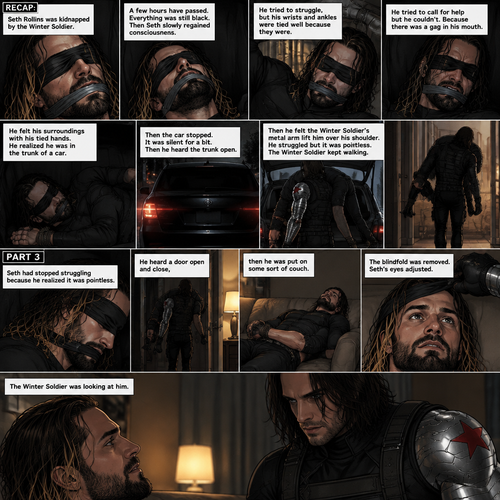 (Recap). Seth Rollins was kidnapped by the winter soldier,A few hours have passed,Everything was still black,Then Seth slowly regained consciousness,He couldn’t see anything because he was blindfolded,He tried to struggle but it feels like his wrists and ankles were tied well because they were,He tried to call for help but he couldn’t Because there was a gag in his mouth,He felt his surroundings with his tied hands,He realized he was in the trunk of a car,Then the car stopped,It was silent for a bit,Then he heard the trunk open,then he felt the winter soldier’s metal arm lift him over his shoulder,He heard the winter soldier’s footsteps,Seth struggled but it was pointless,The winter soldier kept walking. (And now part 3). Seth had stopped struggling because he realized it was pointless. He heard a door open and close,then he was put on some sort of couch. The blindfold was removed. Seth’s eyes adjusted. The winter soldier was looking at him