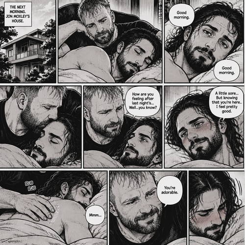 (Part 5). Still at Jon Moxley’s house. The next morning,Seth Rollins was asleep in Jon’s bed after last night’s activity. After a while Seth woke up,Jon was awake Before Seth was. “Good morning” Jon said softy. “Good morning” Seth Said Softly. Jon gently kissed Seth’s forehead. “How are you feeling after last night’s…Well..you know?” Jon asked. “A little sore…But knowing that you’re here..I feel pretty good” Seth said Softly. Jon gently rubbed Seth’s back. Seth hummed softly. Jon smiled softly. “You’re adorable” Said Jon. Seth blushed a little