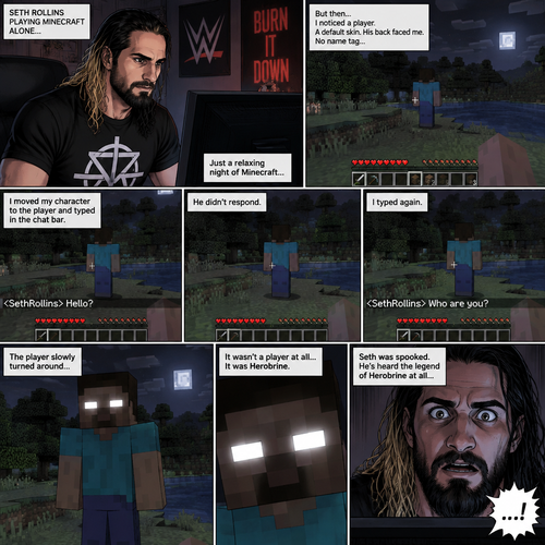 Seth Rollins was playing Minecraft alone on his computer,Then he noticed something. There was a player with a default skin,His back faced Seth. The strange part about it…was there was no name tag above the player. Seth was getting suspicious. He moved his character to the player,Then he typed in the chat bar “Hello?”. The player didn’t respond. Seth typed in the chat bar again “Who are you?”. The player slowly turned around….it wasn’t a player at all….It was Herobrine. Seth was spooked,He’s heard the legend of Herobrine at all