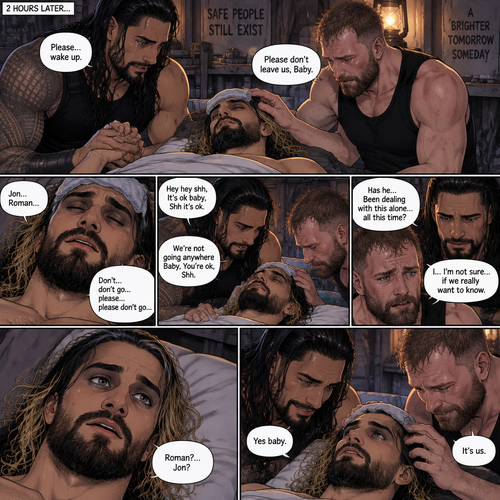(Quick recap!) Roman reigns and Jon Moxley are in a post apocalypse,They complained about the heat,They see a man passing out because he got over heated,Turned out to be Seth Rollins (The love of their lives btw),They take him to their base and cool them off. (Now onto part 2!).2 hours have passed,Seth was still unconscious,Roman and Jon never left his side.Roman Gently held Seth’s hand. “Please…wake up” Roman pleaded softly.Jon gently stroked Seth’s head.”Please don’t leave us,Baby” Jon pleaded softly.Then….They heard Seth subconsciously speaking their names “Jon…Roman”. “Don’t…don’t go…please…please don’t go” Seth Said in his subconscious.He was having a nightmare. “Hey hey shh,It’s ok baby,Shh it’s ok” Jon said softly. “We’re not going anywhere Baby,You’re ok,Shh” Roman said softly. Seth’s body slowly relaxed.It broke their hearts to see Seth like that.Jon’s voice cracked a little while he spoke. “Has he…Been dealing with this alone…all this time?” Jon asked.Roman couldn’t even bear the thought of it. “I…I’m not sure…if we really want to know” said Roman.They looked at Seth,Before they looked away….Seth’s eyes slowly opened,He spoke softly “Roman?…Jon?”. They smiled of joy and relief. “Yes baby” Roman said softly. “It’s us” Jon said softly
