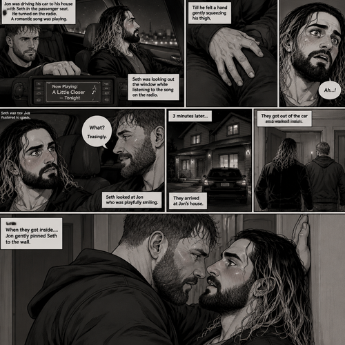 (Recap) Seth Rollins and Jon Moxley met at a bar called “Fangtastica”,Jon ordered a drink for Seth,He sat beside Seth after Seth took a sip of the drink,After a while they slow danced together on the dance floor after a slow romantic song played,After awhile They walked to Jon’s car together,They got in and drove off. (And now part 3). Jon was driving his car to his house with Seth in the passenger seat. He turned on the radio,A romantic song was playing. Seth was looking out the window while listening to the song on the radio. Jon looked at Seth. Seth was focused on the view….till he felt a hand gently squeezing his thigh,He gasped softly and blushed,Then he looked at Jon who was playfully smiling. “What?” Jon asked teasingly. Seth was too flustered to speak. 3 minutes later,They arrived at Jon’s house,They got out of the car and walked inside. When they got inside….Jon gently pinned Seth to the wall