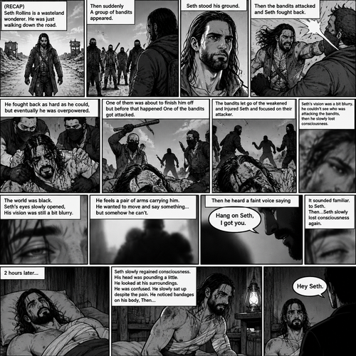 (Recap).Seth Rollins is a wasteland wonderer,He was just walking down the road,Then suddenly A group of bandits appeared,Seth stood his ground,Then the bandits attacked and Seth fought back,He fought back as hard as he could,but eventually he was overpowered,The bandits beat him up really badly,One of them was about to finish him off but before that happened One of the bandits got attacked,The bandits let go of the weakened and Injured Seth and focused on their attacker,Seth’s vision was a bit blurry,he couldn’t see who was attacking the bandits,then he slowly lost consciousness. (And now part 2). The world was black. Seth’s eyes slowly opened,His vision was still a bit blurry. He feels a pair of arms carrying him. He wanted to move and say something…but somehow he can’t. Then he heard a faint voice saying “Hang on Seth,I got you”. It sounded familiar to Seth. Then…Seth slowly lost consciousness again. 2 hours later,Seth slowly regained consciousness. His head was pounding a little. He looked at his surroundings. He was confused. He slowly sat up despite the pain. He noticed bandages on his body,Then….A voice spoke “Hey Seth”