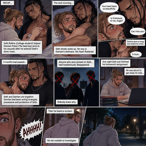 (Recap). Seth Rollins (College student) helped Damien Priest (The bad boy) tend to his wounds on his chest and shoulder after he entered Seth’s dorm room,The next morning,Seth and Damien were asleep in Seth’s bed,Seth slowly woke up,He was in Damien’s embrace,He blushed and his heart fluttered,Damien must’ve heard it because he subconsciously put his hand on Seth’s chest to feel Seth’s heartbeat and hummed softly in his sleep,Seth was flustered,Then…Damien slowly woke up and looked at Seth,”Your heart beats so beautifully” Damien said in a soft voice,Damien then whispered in Seth’s ear,“Is it because of me,Angel?” Damien asked seductively,The blush on Seth’s face deepened,Damien gave a smug and seductive smile.,”Can I kiss you?” Damien asked softly. Seth Got more Flustered,“S-Sure” Seth said nervously,Damien gently kissed Seth. (And now part 4). 3 months had passed,Seth and Damien are together. Damien had been acting strangely possessive and protective of Seth. Anyone who ever picked on Seth…had mysteriously disappeared. Nobody knew why. One night Seth just finished his homework assignment. He was about to get ready for bed….then he heard a scream. He ran outside to investigate