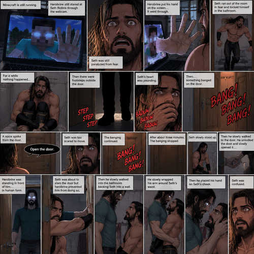 (part 2) Minecraft is still running. Herobrine still stared at Seth Rollins through the webcam. Seth was still paralyzed from fear. Herobrine put his hand on the screen…it went through. Seth ran out of the room in fear and locked himself in the bathroom. For a while nothing happened…then there were footsteps outside the door. Seth’s heart was pounding. Then…..something banged on the door. Seth scrambled away from the door in fear. Then a voice spoke from the door “Open the door”. Seth was too scared to move. The banging on the door continued. After about three minutes,The banging stopped. Seth slowly stood up,Then he slowly walked to the door. He unlocked the door and slowly opened it….Herobrine was standing in front of him….in human form. Seth was about to slam the door but herobrine prevented him from doing so,Then he slowly walked into the bathroom backing Seth into a wall. He slowly wrapped his arm around Seth’s waist,Then he placed his hand on Seth’s cheek. Seth was confused