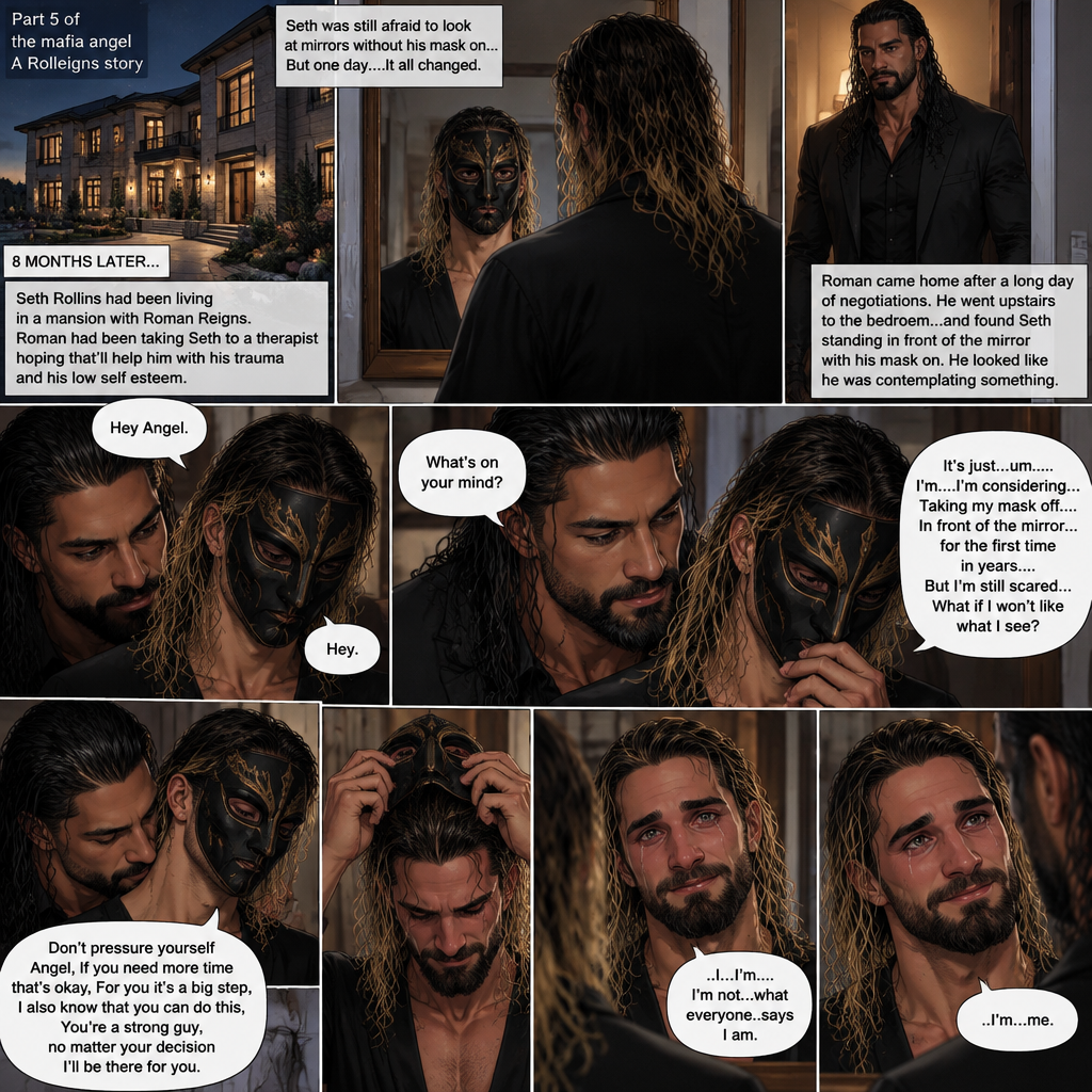 (Part 5 of the mafia angel,A Rolleigns story). 8 months later,Seth Rollins (He’s still wearing a mask) had been living in a mansion with Roman Reigns (Mafia leader). Roman had been Taking Seth to a therapist hoping that’ll help him with his trauma and his low self esteem. Seth was still afraid to look at mirrors without his mask on….But one day….It all changed. Roman came home after a long day of negotiations. He went upstairs to the bedroom…and Found Seth standing in front of the mirror with his mask on. He looked like he was contemplating something. Roman came up behind him. “Hey Angel” Roman said Softly. “Hey” Seth said Softly. “What’s on your mind?” Roman Asked softly. “It’s just…um….I’m….I’m considering…Taking my mask off….In front of the mirror…for the first time in years….But I’m still scared…What if I won’t like what I see?” Seth asked softly. Roman gently kissed Seth’s neck. “Don’t pressure yourself Angel,If you need more time that’s okay,For you it’s a big step,I also know that you can do this,You’re a strong guy,no matter your decision I’ll be there for you” Roman said Softly. Seth took a deep breath and looked at the mirror again. He reached his hand towards the mask…..and slowly…..took it off. This is the first time in years that he sees his face in a mirror without the mask. He had tears in his eyes…and he smiled. “..I…I’m….I’m not…what everyone..says I am” Said Seth. He looks at Roman. “..I’m…me” Seth said softly