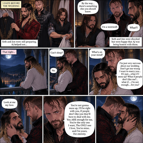 (Recap) Seth Rollins (The vampire hunter turned Bride of the Vampire king) was almost kidnapped by A mysterious figure (AJ Styles),Jon Moxley (Vampire King) Saved Seth,The man took off the hood and revealed he’s Seth’s brother,Seth was stunned. “What?” Seth asked,”I’m your brother” said Aj,Seth shook his head a little,”I don’t believe you” Said Seth,”I know this is a lot to process,but it’s true” said Aj,Jon gently pulled Seth to his side,”How do we know you’re telling the truth?” Jon asked cautiously,Aj shows his birthmark,It’s the shape of a crescent moon…just like Seth’s. Seth was stunned,All this time he thought he was the only one with that birthmark’”A-Are you really my brother?” Seth asked,”Yes Seth…I am” said Aj,”I have been searching for you…all these years” Aj paused,Tears welling up in his eyes,”And I finally found you” Aj continued,Seth didn’t know what to say,Neither did Jon,”I’ve never forgotten about you,little brother” Said Aj,Something flashed in Seth’s mind,it was a memory of himself and Aj when they were little,Aj (as a kid) had promised Seth he would never forget him,The flashback ends,Tears welled up in Seth’s eyes,Seth and Aj hugged each other,Jon just watched. (And now part 8). 3 days before the wedding,Seth and Jon were still preparing. Aj helped out. The night before Aj had told Jon and Seth that he’s a werewolf. Seth and Jon were shocked but were happy that Aj was being honest with them. Seth was on the balcony Looking at the view and Looking nervous about the wedding. Jon appeared behind him checking in on him. “Can’t sleep?” Jon asked. “No” Said Seth. Jon wrapped his arms around him. “What’s on your mind?” Jon asked. “I’m just very nervous about our wedding,Don’t get me wrong I want to marry you…It’s just….what if I mess up? What if people don’t like me?…what if…..I’m not enough….for you?” Said Seth. “Look at me my love” Jon said softly. Seth looked up at him. “You’re not gonna mess up,I’ll be right with you,If people don’t like you they’ll have to deal with me,You ARE enough for me,You’re the only one I want,The ONLY one i love,You’re mine..and I’m yours,For eternity” Jon said softly