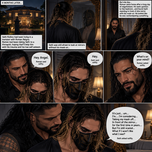 (Part 5 of the mafia angel,A Rolleigns story). 8 months later,Seth Rollins (He’s still wearing a mask) had been living in a mansion with Roman Reigns (Mafia leader). Roman had been Taking Seth to a therapist hoping that’ll help him with his trauma and his low self esteem. Seth was still afraid to look at mirrors without his mask on….But one day….It all changed. Roman came home after a long day of negotiations. He went upstairs to the bedroom…and Found Seth standing in front of the mirror with his mask on. He looked like he was contemplating something. Roman came up behind him. “Hey Angel” Roman said Softly. “Hey” Seth said Softly. “What’s on your mind?” Roman Asked softly. “It’s just…um….I’m….I’m considering…Taking my mask off….In front of the mirror…for the first time in years….But I’m still scared…What if I won’t like what I see?” Seth asked softly