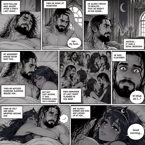 Seth Rollins was asleep after a party last night,Then he woke up hungover. He slowly began to realize…that he wasn’t in his house…Instead it was a royal bedroom. He wondered whose room was this,Then he noticed someone sleeping beside him…but not just anyone….It was Princess Luna (As a Human). Then memories of last night flashed in his mind. He was flustered,Then he felt her arms wrapped around him. She slowly opened her eyes and looked up at him