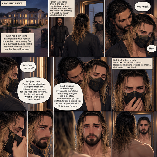 (Part 5 of the mafia angel,A Rolleigns story). 8 months later,Seth Rollins (He’s still wearing a mask) had been living in a mansion with Roman Reigns (Mafia leader). Roman had been Taking Seth to a therapist hoping that’ll help him with his trauma and his low self esteem. Seth was still afraid to look at mirrors without his mask on….But one day….It all changed. Roman came home after a long day of negotiations. He went upstairs to the bedroom…and Found Seth standing in front of the mirror with his mask on. He looked like he was contemplating something. Roman came up behind him. “Hey Angel” Roman said Softly. “Hey” Seth said Softly. “What’s on your mind?” Roman Asked softly. “It’s just…um….I’m….I’m considering…Taking my mask off….In front of the mirror…for the first time in years….But I’m still scared…What if I won’t like what I see?” Seth asked softly. Roman gently kissed Seth’s neck. “Don’t pressure yourself Angel,If you need more time that’s okay,For you it’s a big step,I also know that you can do this,You’re a strong guy,no matter your decision I’ll be there for you” Roman said Softly. Seth took a deep breath and looked at the mirror again. He reached his hand towards the mask…..and slowly…..took it off. This is the first time in years that he sees his face in a mirror without the mask. He had tears in his eyes