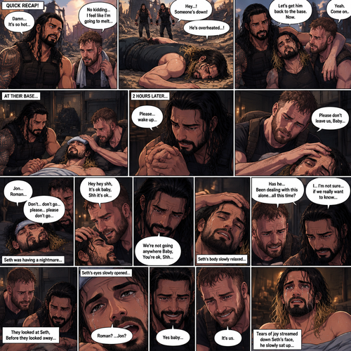 (Quick recap!) Roman reigns and Jon Moxley are in a post apocalypse,They complained about the heat,They see a man passing out because he got over heated,Turned out to be Seth Rollins (The love of their lives btw),They take him to their base and cool them off. (Now onto part 2!).2 hours have passed,Seth was still unconscious,Roman and Jon never left his side.Roman Gently held Seth’s hand. “Please…wake up” Roman pleaded softly.Jon gently stroked Seth’s head.”Please don’t leave us,Baby” Jon pleaded softly.Then….They heard Seth subconsciously speaking their names “Jon…Roman”. “Don’t…don’t go…please…please don’t go” Seth Said in his subconscious.He was having a nightmare. “Hey hey shh,It’s ok baby,Shh it’s ok” Jon said softly. “We’re not going anywhere Baby,You’re ok,Shh” Roman said softly. Seth’s body slowly relaxed.It broke their hearts to see Seth like that.Jon’s voice cracked a little while he spoke. “Has he…Been dealing with this alone…all this time?” Jon asked.Roman couldn’t even bear the thought of it. “I…I’m not sure…if we really want to know” said Roman.They looked at Seth,Before they looked away….Seth’s eyes slowly opened,He spoke softly “Roman?…Jon?”. They smiled of joy and relief. “Yes baby” Roman said softly. “It’s us” Jon said softly.Tears of joy streamed down Seth’s face,he slowly sat up