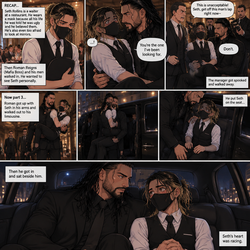 (Recap) Seth Rollins is a waiter at a restaurant,He’s wearing a mask that covers his face because all his life he was told he was ugly and he believed them,He’s also was even too afraid to look at mirrors,Then Roman Reigns (Mafia Boss) and his men walked in and sat down at a table,He wanted to see Seth personally,Seth was nervous but walked over here,Roman wrapped his arm around Seth’s waist and pulled him onto his lap,Seth gasped softly,Roman stated that he’s been Looking for Seth,Seth was confused,The manager walked over and was about to lecture Seth but Roman’s men pointed their weapons at him,Roman gave him a cold look and said “Don’t”,The manager got spooked and walked away,Roman looked back at Seth,Seth’s heart was racing. (And now part 3). Roman got up with Seth in his arms and walked out to his limousine. He put Seth on the seat,Then he got in and sat beside him