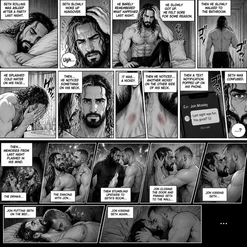 Seth Rollins was asleep after a party last night. Seth slowly woke up hungover,He barely remembered what happened last night. He slowly got up,He felt sore for some reason,Then he slowly walked to the bathroom. He splashed cold water on his face…then…he noticed something on his neck,It was…a hickey. Then he noticed…another hickey on the other side of his neck. Then a text notification popped up on his phone,It was Jon Moxley. Seth was confused,Then…memories from last night flashed in his mind. The drinks,The dancing with Jon,Them stumbling upstairs to Seth’s room,Jon closing the door and pinning Seth to the wall,Jon kissing Seth,Jon putting Seth on the bed,Jon kissing Seth again 