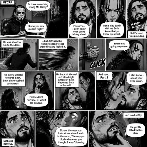(Recap). Seth Rollins was called into Jeff Hardy’s office,“Is there something wrong Mr.Hardy?” Seth asked nervously,Jeff looked at Seth with a serious expression,“I know you saw me last night” said Jeff,Seth had a fearful expression on his face but tried to keep it cool,“I’m sorry…I don’t know what you’re talking about” said Seth,“Don’t play dumb with me Seth,I know that you know my secret” said Jeff,Seth’s heart was pounding. He was about to run to the door,but Jeff used his vampire speed to get there first and locked it,“You’re not going anywhere” Said Jeff. He slowly walked towards Seth,Seth slowly walked backwards,“Please don’t hurt me,I-I won’t tell anyone” Seth said,His back hit the wall,Jeff stood right in front of Seth,He pinned Seth to the wall. (And now part 3). Jeff looked into Seth’s eyes. “I also know….about your little crush” Said Jeff. Seth got nervous. “I know the way you look at me when I walk in the room,The way you blush whenever you thought I wasn’t looking” Jeff said softly. Jeff gently lifted Seth’s chin