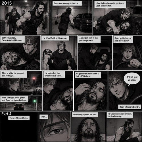 (Recap). It’s the year 2015,Seth Rollins was being chased backstage by Dean Ambrose,Seth was running to his car,but before he could get there Dean tackled him,Seth struggled,Dean knocked him out,He lifted Seth in his arms and walked to his car,He put Seth in the passenger seat,He gets in his car and drove away,After a while he stopped at a red light,He looked at the unconscious Seth,He gently brushed Seth’s hair off his face,”It’ll be just us soon” Dean Whispered softly,Then the light went green and Dean continued driving. (And now part 2). The world was black,Then…Seth slowly opened his eyes. He was in some sort of room. He slowly sat up