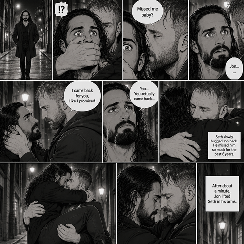 Seth Rollins was walking alone at night….then….someone grabbed him from behind and covered his mouth so he wouldn’t scream,Then the person whispered in Seth’s ear “Missed me baby?”. Seth knew that voice….it was Jon Moxley..his first love. Seth’s heart was pounding. Jon removed his hand from Seth’s mouth and gently turned Seth around to face him. Seth couldn’t believe that Jon was actually here. Jon pulled Seth into a hug. “I came back for you,Like I promised” Jon said Softly. Seth had remembered that exact promise Jon had made to him the day he went on the run. Seth slowly hugged Jon back,He missed him so much for the past 6 years. After about a minute,Jon lifted Seth in his arms