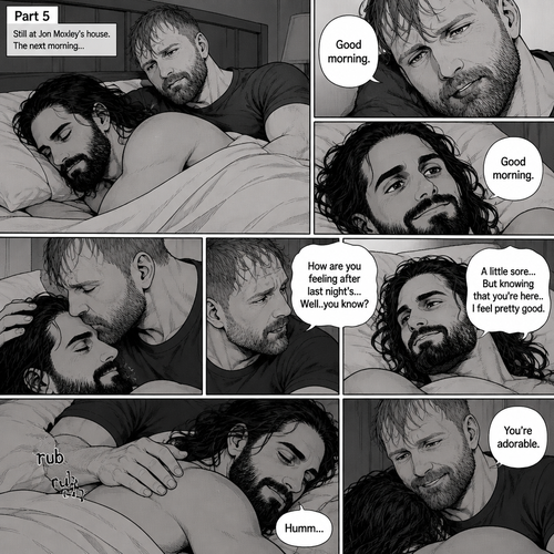 (Part 5). Still at Jon Moxley’s house. The next morning,Seth Rollins was asleep in Jon’s bed after last night’s activity. After a while Seth woke up,Jon was awake Before Seth was. “Good morning” Jon said softy. “Good morning” Seth Said Softly. Jon gently kissed Seth’s forehead. “How are you feeling after last night’s…Well..you know?” Jon asked. “A little sore…But knowing that you’re here..I feel pretty good” Seth said Softly. Jon gently rubbed Seth’s back. Seth hummed softly. Jon smiled softly. “You’re adorable” Said Jon