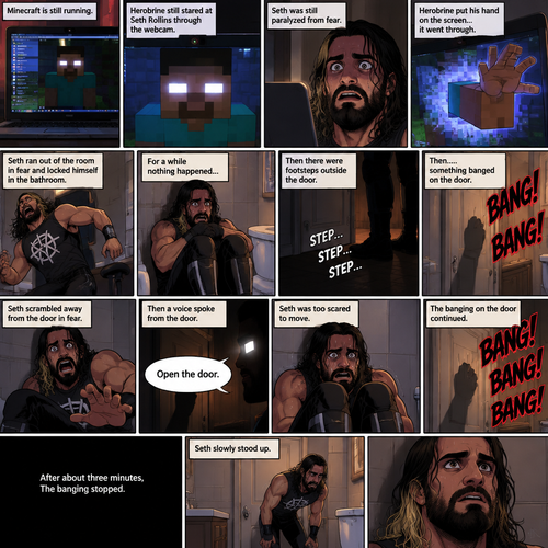 (part 2) Minecraft is still running. Herobrine still stared at Seth Rollins through the webcam. Seth was still paralyzed from fear. Herobrine put his hand on the screen…it went through. Seth ran out of the room in fear and locked himself in the bathroom. For a while nothing happened…then there were footsteps outside the door. Seth’s heart was pounding. Then…..something banged on the door. Seth scrambled away from the door in fear. Then a voice spoke from the door “Open the door”. Seth was too scared to move. The banging on the door continued. After about three minutes,The banging stopped. Seth slowly stood up