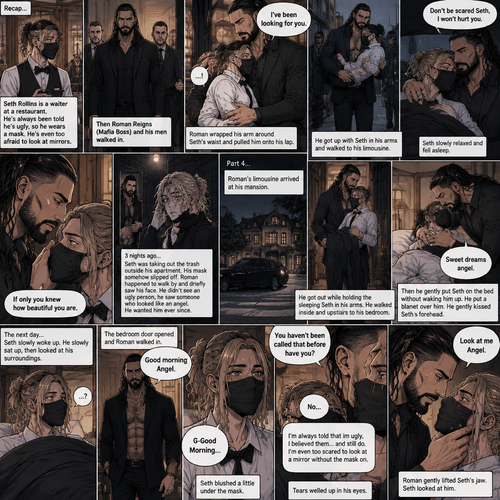 (Recap) Seth Rollins is a waiter at a restaurant,He’s wearing a mask that covers his face because all his life he was told he was ugly and he believed them,He’s also was even too afraid to look at mirrors,Then Roman Reigns (Mafia Boss) and his men walked in,Seth was nervous but walked over here,Roman wrapped his arm around Seth’s waist and pulled him onto his lap,Seth gasped softly,Roman stated that he’s been looking for him,He got up with Seth in his arms and walked to his limousine,He put Seth on the seat,Then he got in and sat beside him,The driver drove away,Roman Wrapped his arm around Seth,”Don’t be scared Seth,I won’t hurt you” Roman Said softly. Seth slowly relaxed,Roman gently rubbed Seth’s back,Seth fell asleep,Roman gently traced the mask on Seth’s face,”If only you knew how beautiful you are” Roman said Softly,3 nights ago Seth was taking out the trash outside his apartment,Roman happened to walk by without Seth noticing,The mask somehow slipped off Seth’s face,He panicked and picked it up and put it back on,Roman briefly saw Seth’s face,He didn’t see an ugly person,he saw someone who looked like an angel,He wanted him ever since. (And now part 4). Roman’s limousine arrived at his mansion. He got out while holding the sleeping Seth in his arms. He walked inside,Once he got inside he walked upstairs. He walked down the hall to his bedroom. He got in his bedroom,Then he gently put Seth on the bed without waking him up,Then he put a blanket over him. He gently kissed Seth’s forehead. “Sweet dreams angel” Roman said softly. The next day,Seth slowly woke up. He slowly sat up,Then he looked at his surroundings. The bedroom door opened and Roman walked in. “Good morning Angel” Roman said softly. Seth blushed a little under the mask. “G-Good Morning” Seth said softly and nervously. Roman walked towards him. “You haven’t been called that before have you?” Roman asked. Seth lowered his head with a sad look on his face. “No” said Seth. “I’m always told that im ugly,I believed them…and still do,I’m even too scared to look at a mirror without the mask on” Seth admitted. Tears welled up in his eyes. Roman gently lifted Seth’s jaw. “Look at me Angel” Roman said softly. Seth looked at him