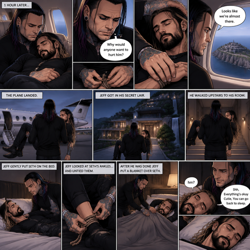 (Part 4). Still on the private plane. 1 hour had passed. The nefarious Jeff Hardy and Seth Rollins (A secret agent) were still asleep after Seth’s emotional breakdown. Seth’s wrists and ankles were still tied up and still in Jeff’s arms. Jeff woke up,He looked down at Seth who was still asleep. He thought back to Seth’s emotional breakdown About his past. Jeff had sadness in his eyes again,He looked at Seth’s wrists…and untied them. He gently rubbed one of Seth’s wrists. “Why would anyone want to hurt him?” Jeff quietly asked himself. Jeff looked out the window,His secret lair was in sight. “Looks like we’re almost there” Jeff said to himself. Jeff could wake Seth up….But he decided to let him sleep more. The plane landed. Jeff gently lifted Seth in his arms. Seth woke up a little “hm?”. “Shh,Everything’s okay Cutie,You can go back to sleep” Jeff said softly. Seth went back to sleep. Jeff walked out of the plane with Seth in his arms,He got in his secret liar. He walked upstairs to his room and Gently put Seth oh the bed. Jeff looked at Seth’s ankles…and untied them. After he was done Jeff put a blanket over Seth