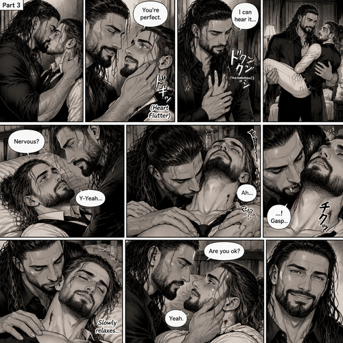 Part 3 of the Vampire x Butler story.Sill in the bedroom of the man of the house (Roman Reigns). He was kissing the Butler (Seth Rollins) against the wall. He smiled at Seth afterwards. Seth was flustered.Roman gently put his hand on Seth’s cheek. “You’re perfect” Roman said softly.Seth’s heart fluttered.Roman heard it,He gently placed his other hand on Seth’s chest to feel the heartbeat.After a while he lifted Seth into his arms.He walked to the bed and gently put Seth down on the bed.Seth looked up at Roman nervously. “Nervous?” Asked Roman. “Y-Yeah” Said Seth.Roman leaned forward towards Seth’s neck.He then wrapped his arms around him in his embrace.He put his lips on Seth’s neck.Seth’s breath hitched a little,Then….Roman’s fangs pierced Seth’s neck.Seth gasped softly.Roman Gently put his hand on Seth’s shoulder and gently rubbed it.Seth’s body slowly relaxed.After a while Roman removed his fangs from Seth’s neck.He Gently placed his hand on Seth’s cheek again. “Are you ok?” Asked Roman.Seth looked up at him. “Yeah” Said Seth.Roman smiled warmly 