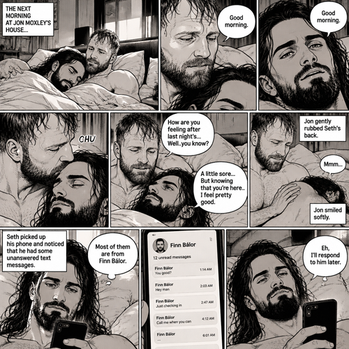 (Part 5). Still at Jon Moxley’s house. The next morning,Seth Rollins was asleep in Jon’s bed after last night’s activity. After a while Seth woke up,Jon was awake Before Seth was. “Good morning” Jon said softy. “Good morning” Seth Said Softly. Jon gently kissed Seth’s forehead. “How are you feeling after last night’s…Well..you know?” Jon asked. “A little sore…But knowing that you’re here..I feel pretty good” Seth said Softly. Jon gently rubbed Seth’s back. Seth hummed softly. Jon smiled softly. Seth picked up his phone and noticed that he had some unanswered text messages,Most of them are from Finn Bálor. Seth shrugged and Said “Eh,I’ll respond to him later”