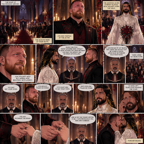 (Recap) Seth Rollins (The vampire hunter turned Bride of the Vampire king) Reunited with his long lost brother Aj Styles,Time skip to 3 days before the wedding,Seth and Jon Moxley (Vampire King) were still preparing,Aj helped out,The night before Aj had told Jon and Seth that he’s a werewolf,Seth and Jon were shocked but were happy that Aj was being honest with them,Seth was on the balcony Looking at the view and Looking nervous about the wedding,Jon appeared behind him checking in on him,“Can’t sleep?” Jon asked,“No” Said Seth,Jon wrapped his arms around him,“What’s on your mind?” Jon asked,”I’m just very nervous about our wedding,Don’t get me wrong I want to marry you…It’s just….what if I mess up? What if people don’t like me?…what if…..I’m not enough….for you?” Said Seth,”Look at me my love” Jon said softly,Seth looked up at him,”You’re not gonna mess up,I’ll be right with you,If people don’t like you they’ll have to deal with me,You ARE enough for me,You’re the only one I want,The ONLY one i love,You’re mine..and I’m yours,For eternity” Jon said softly,Seth’s heart fluttered,Jon kissed him softly,”I love you” Jon said Softly,”I love you too” Seth said softly,They kissed again. (And now part 9) The night of the wedding arrived,The guests were at their seats. Jon was waiting at the altar. The wedding music started playing. Seth walked down the aisle. Jon couldn’t help but admire how beautiful Seth looked. Seth got to the altar. “Dearly beloved,We’re gathered here Tonight to bear witness the union between Our King Jon Moxley and his Bride Seth Rollins” Said the officiant. “If anyone has of any reason why these two should not be joined in union,Speak now or forever hold your peace” The officiant continued. There were no objections. The officiant looked at Jon and said “You may say your vows”. Jon says his vows. Afterwards The officiant looked at Seth and said “It’s your turn to say your vows”. Seth says his vows. Aj was a bit teary eyed hearing the vows. “You may exchange the rings” said the officiant. Jon and Seth exchanged the rings. “And so by the power vested in me,I now pronounce you man and Husband” said the officiant