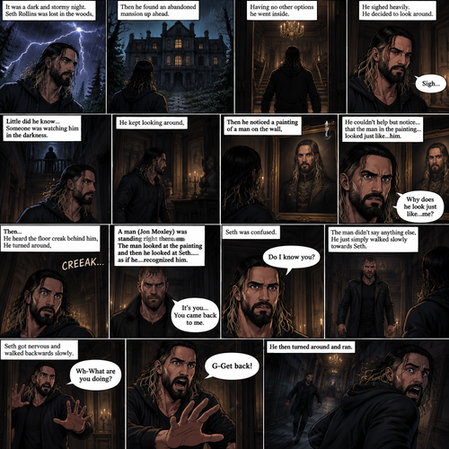 It was a dark and stormy night.Seth Rollins was lost in the woods,Then he found an abandoned mansion up ahead.Having no other options he went inside.He sighed heavily.He decided to look around,Little did he know…Someone was watching him in the darkness.He kept looking around,Then he noticed a painting of a man on the wall,He couldn’t help but notice…that the man in the painting…looked just like…him. “Why does he look just like…me?” Seth asked himself.Then…He heard the floor creak behind him,He turned around,A man (Jon Moxley) was standing right there.The man Looked at the painting and then he looked at Seth…..as if he….recognized him. “It’s you…You came back to me” The man said softly to Seth.Seth was confused. “Do I know you?” Seth asked.The man didn’t say anything else,He just simply walked slowly towards Seth.Seth got nervous and walked backwards slowly. “Wh-What are you doing?” Asked Seth. “G-Get back!” Said Seth.He then turned around and ran
