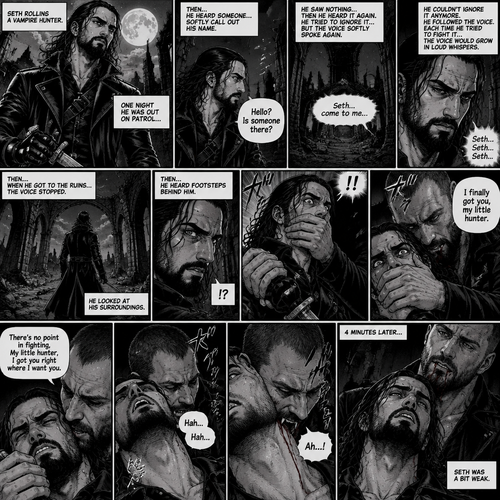 Seth Rollins is a vampire hunter,One night he was out on patrol…then….he heard someone…softly call out his name. “Hello?,Is someone there?” Seth called out. He saw nothing….then he heard it again,He tried to ignore it…but the voice softly spoke again “Seth…come to me”. He couldn’t ignore it anymore,he followed the voice. Each time he tried to fight it…the voice would grow in loud whispers,Then….when he got to the ruins…the voice stopped. He looked at his surroundings,Then…he heard footsteps behind him. Just as he grabbed his weapon…a hand grabbed his wrist from behind and another hand covered his mouth from behind. The voice whispered in his ear “I finally got you,my little hunter”. He knew that voice from anywhere….It was Jon Moxley the king of the vampires. Seth tried to struggle…but it was no use. “There’s no point in fighting,My little hunter,I got you right where I want you” Jon whispered in Seth’s ear. Seth’s heart was pounding. Jon sniffed Seth’s neck.Seth was breathing heavily. Then….Jon’s fangs pierced Seth’s neck. Seth yelped a bit. 4 minutes later,Jon’s fangs leave Seth’s neck. Seth was a bit weak