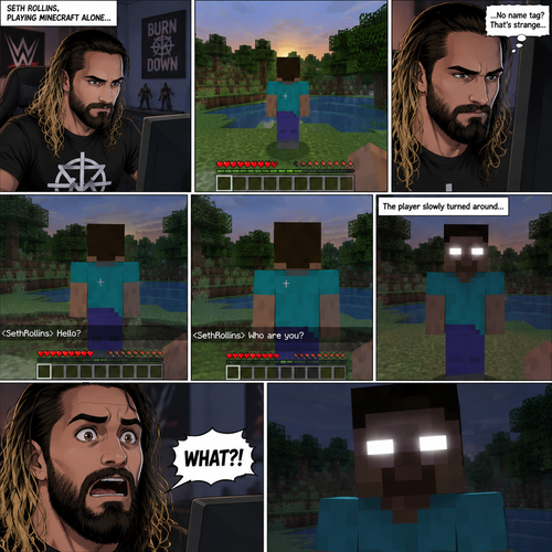 Seth Rollins was playing Minecraft alone on his computer,Then he noticed something. There was a player with a default skin,His back faced Seth. The strange part about it…was there was no name tag above the player. Seth was getting suspicious. He moved his character to the player,Then he typed in the chat bar “Hello?”. The player didn’t respond. Seth typed in the chat bar again “Who are you?”. The player slowly turned around….it wasn’t a player at all….It was Herobrine. Seth was spooked