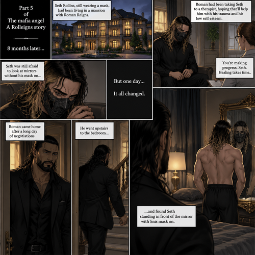 (Part 5 of the mafia angel,A Rolleigns story). 8 months later,Seth Rollins (He’s still wearing a mask) had been living in a mansion with Roman Reigns (Mafia leader). Roman had been Taking Seth to a therapist hoping that’ll help him with his trauma and his low self esteem. Seth was still afraid to look at mirrors without his mask on….But one day….It all changed. Roman came home after a long day of negotiations. He went upstairs to the bedroom…and Found Seth standing in front of the mirror with his mask on
