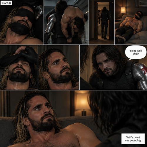 (Recap). Seth Rollins was kidnapped by the winter soldier,A few hours have passed,Everything was still black,Then Seth slowly regained consciousness,He couldn’t see anything because he was blindfolded,He tried to struggle but it feels like his wrists and ankles were tied well because they were,He tried to call for help but he couldn’t Because there was a gag in his mouth,He felt his surroundings with his tied hands,He realized he was in the trunk of a car,Then the car stopped,It was silent for a bit,Then he heard the trunk open,then he felt the winter soldier’s metal arm lift him over his shoulder,He heard the winter soldier’s footsteps,Seth struggled but it was pointless,The winter soldier kept walking. (And now part 3). Seth had stopped struggling because he realized it was pointless. He heard a door open and close,then he was put on some sort of couch. The blindfold was removed. Seth’s eyes adjusted. The winter soldier was looking at him. “Sleep well Doll?” The winter soldier asked softly. Seth’s heart was pounding