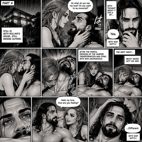 Part 4.Still in Seth Rollins’s house,Still raining outside.Seth Rollins and Becky lynch are in Seth’s room,Seth’s eyes were widened and his breath hitched a little after Becky offered him immortality. “So what do you say my love? Do you want to be immortal?” Asked Becky.Seth thought about for a bit…Then he made his decision. “Yes” Seth said softly.Becky smiled and gently kissed him.She then leaned towards Seth’s neck.After the painful process of the vampire transformation was done Seth was unconscious.The next night Seth was still unconscious,Becky never left his side.Then Seth’s eyes slowly opened,He looked at Becky as she was smiling down at him.She gently stroked his head. “Hello my love..How are you feeling?” Becky said softly. “…Different” Seth said softly.Seth slowly sat up,Becky stayed close by incase he fell over