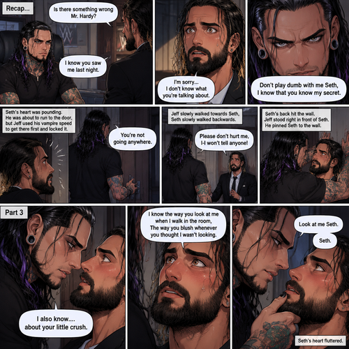 (Recap). Seth Rollins was called into Jeff Hardy’s office,“Is there something wrong Mr.Hardy?” Seth asked nervously,Jeff looked at Seth with a serious expression,“I know you saw me last night” said Jeff,Seth had a fearful expression on his face but tried to keep it cool,“I’m sorry…I don’t know what you’re talking about” said Seth,“Don’t play dumb with me Seth,I know that you know my secret” said Jeff,Seth’s heart was pounding. He was about to run to the door,but Jeff used his vampire speed to get there first and locked it,“You’re not going anywhere” Said Jeff. He slowly walked towards Seth,Seth slowly walked backwards,“Please don’t hurt me,I-I won’t tell anyone” Seth said,His back hit the wall,Jeff stood right in front of Seth,He pinned Seth to the wall. (And now part 3). Jeff looked into Seth’s eyes. “I also know….about your little crush” Said Jeff. Seth got nervous. “I know the way you look at me when I walk in the room,The way you blush whenever you thought I wasn’t looking” Jeff said softly. Jeff gently lifted Seth’s chin. “Look at me Seth” Jeff commanded softly. Seth’s heart fluttered. 