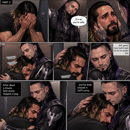 (Recap) Seth Rollins was crying in the men’s bathroom of a fancy restaurant because his girlfriend of 5 years cheated on him,then Dark angel royal guards burst in the restaurant lead by Jeff Hardy (The dark angel king),Seth locked himself in the bathroom,one of the guards banged on the door,Seth had flashbacks of his childhood and his abusive father,Seth had a panic attack,Jeff stopped the guard and told him to leave,He convinced Seth to let him in,He slowly approached him,Seth’s body tenses like he expected to get hit,Jeff gently put his hand on Seth’s cheek. (And now part 2). Seth was still crying. “It’s ok,you’re safe” Jeff said softly. He gently pulled Seth into his embrace. Seth coughed while he cried. Jeff gently rubbed Seth’s back to try to soothe him. After about a minute,Seth slowly stopped crying and his body relaxed in Jeff’s arms