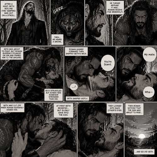 (Part 1 of the Werewolf x Vampire story). Seth Rollins (The Vampire) was out on a stroll after a hunt,Then…he heard a growl. He turned around, It was…Roman Reigns (The werewolf). Seth was about to fight,But Roman suddenly pounced on him and pinned him to the ground. Seth struggled But Roman was somehow stronger than him. Roman leaned forward,Then sniffed Seth’s neck. Seth gasped softly. “You’re Scent” Said Roman. Seth was confused. Roman looked at Seth’s eyes. “My mate” Said Roman. Seth’s eyes widened. “Wha-“ Seth was cut off when Roman suddenly kissed him. Seth slowly gave into the kiss. After about 3 minutes,Roman pulled away. They looked into each other’s eyes. Then Roman noticed that the sun was about to rise…and so did Seth