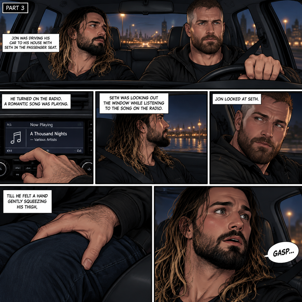 (Recap) Seth Rollins and Jon Moxley met at a bar called “Fangtastica”,Jon ordered a drink for Seth,He sat beside Seth after Seth took a sip of the drink,After a while they slow danced together on the dance floor after a slow romantic song played,After awhile They walked to Jon’s car together,They got in and drove off. (And now part 3). Jon was driving his car to his house with Seth in the passenger seat. He turned on the radio,A romantic song was playing. Seth was looking out the window while listening to the song on the radio. Jon looked at Seth. Seth was focused on the view….till he felt a hand gently squeezing his thigh,He gasped softly
