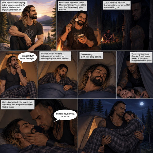 Seth Rollins was camping in the woods,he was enjoying the view of the lake and enjoying the fresh air,Hours later nighttime came,He was making s’mores at the campfire.He was enjoying himself…but…little did he know…that something…or someONE was watching him.Seth eventually got tired and yawned. “I think I’ll turn in for the night” said Seth.He went inside his tent,put pajamas on,got in his sleeping bag and went to sleep,Soon enough…Seth was deep asleep.The mysterious figure (Damien Priest) quietly walked to Seth’s tent,He opened the tent quietly.He looked at Seth,He quietly got inside the tent.He gently caressed Seth’s cheek. “I finally found you,mi amor” The man said softly and quietly.He gently lifted Seth in his arms and walked out of the tent