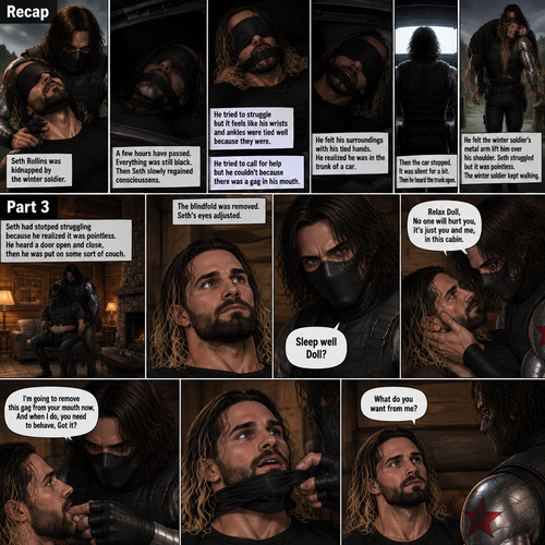 (Recap). Seth Rollins was kidnapped by the winter soldier,A few hours have passed,Everything was still black,Then Seth slowly regained consciousness,He couldn’t see anything because he was blindfolded,He tried to struggle but it feels like his wrists and ankles were tied well because they were,He tried to call for help but he couldn’t Because there was a gag in his mouth,He felt his surroundings with his tied hands,He realized he was in the trunk of a car,Then the car stopped,It was silent for a bit,Then he heard the trunk open,then he felt the winter soldier’s metal arm lift him over his shoulder,He heard the winter soldier’s footsteps,Seth struggled but it was pointless,The winter soldier kept walking. (And now part 3). Seth had stopped struggling because he realized it was pointless. He heard a door open and close,then he was put on some sort of couch. The blindfold was removed. Seth’s eyes adjusted. The winter soldier was looking at him. “Sleep well Doll?” The winter soldier asked softly. Seth’s heart was pounding. The winter soldier gently placed his hand on Seth’s cheek. “Relax Doll,No one will hurt you,It’s just you and me,in this cabin” The winter soldier said softly. He reached for the gag in Seth’s mouth. “I’m going to remove this gag from your mouth now,And when I do,you need to behave,Got it?” Said the winter soldier. Seth nodded reluctantly. The winter soldier removed the gag from Seth’s mouth. Seth breathed softly. “What do you want from me?” Seth asked