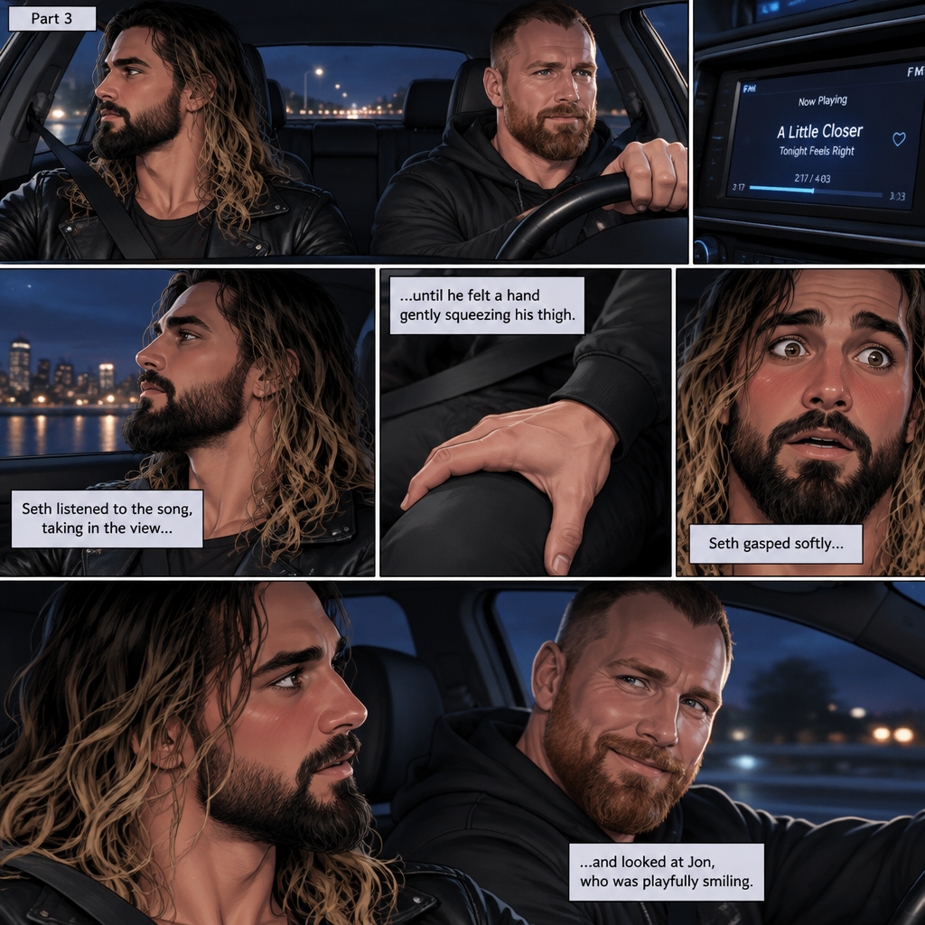 (Recap) Seth Rollins and Jon Moxley met at a bar called “Fangtastica”,Jon ordered a drink for Seth,He sat beside Seth after Seth took a sip of the drink,After a while they slow danced together on the dance floor after a slow romantic song played,After awhile They walked to Jon’s car together,They got in and drove off. (And now part 3). Jon was driving his car to his house with Seth in the passenger seat. He turned on the radio,A romantic song was playing. Seth was looking out the window while listening to the song on the radio. Jon looked at Seth. Seth was focused on the view….till he felt a hand gently squeezing his thigh,He gasped softly and blushed,Then he looked at Jon who was playfully smiling
