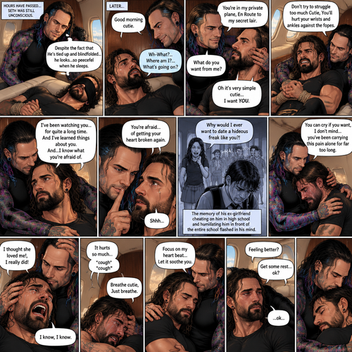 (Previously) The nefarious Jeff Hardy carried the unconscious Seth Rollins (a secret agent) to his private plane after arriving at the airstrip,he put him down on the sofa in the plane,He tied Seth’s wrists and ankles with Rope,Then he blindfolded him,The plane took off,Jeff gently stroked Seth’s head the whispered “We’ll be together soon Cutie,You just don’t know it yet”,Then he gently kissed Seth’s forehead. (And now part 3). Hours have passed,Seth was still unconscious. Jeff was looking at him. “Despite the fact that He’s tied up and blindfolded…he looks…so peaceful when he sleeps” Jeff thought to himself. Then…Seth slowly regained consciousness. “Good morning cutie” Said Jeff. Seth was confused. “Wh-What?…Where am I?…What’s going on?” Seth asked. “You’re in my private plane,En Route to my secret lair” Said Jeff. Seth tried to struggle. “Don’t try to struggle too much Cutie,You’ll hurt your wrists and ankles against the ropes” Said Jeff. “What do you want from me?” Asked Seth. “Oh it’s very simple cutie…I want YOU” said Jeff. Seth was caught off guard. Jeff lifted Seth in his arms,Then he sat back down and put Seth on his lap. “I’ve been watching you…for quite a long time” Said Jeff. “And I’ve learned things about you” Jeff continued. “And…I know what you’re afraid of” Jeff continued. Seth was about to protest But Jeff gently shushed him. “You’re afraid…of getting your heart broken again” said Jeff. Seth was silent…not because he was stunned…it’s because Jeff was right. “I know you’ve been looking at other couples that love each other and think to yourself “Why can’t I have that?” And I know that you’re scared of letting someone in because you believe if you do…your past will repeat itself” Said Jeff. Seth clenched his fists,The memory of his ex-girlfriend cheating on him in high school and humiliating him in front of the entire school and her saying “Why would I ever want to date a hideous freak like you?!” And the other students laughing at him and tears streaming down his face flashed in his mind, Seth was trying not to cry. Jeff noticed and pulled Seth In his embrace. “You can cry if you want,I don’t mind…you’ve been carrying this pain alone for far too long” Jeff said Softly. That did it,Seth couldn’t hold it In anymore,He started crying in Jeff’s arms. “I thought she loved me!,I really did” Seth said through his tears. Jeff gently rubbed Seth’s back. “I know,I know” Jeff said softly. Seth was full on sobbing now,His tears soaking through the blindfold. It broke Jeff’s heart to See Seth like this,He took the blindfold off Seth. “It hurts so much” Seth said through the sobbing. Jeff kept rubbing Seth’s back gently with sadness in his eyes. Seth started coughing while continuing to sob loudly. “Breathe cutie,Just breathe” Jeff said Softly. “…I can’t…I can’t…” Seth said through the sobbing. Jeff gently puts Seth’s head on his chest where his heart is. “Focus on my heart beat…Let it soothe you” Jeff said softly. Seth listened to Jeff’s heart beat and it steady rhythm. His breath starts to steady as he slowly relaxes. “There you go…I got you” Jeff said softly. Tears stopped rolling down Seth’s face,His eyes were red and puffy from crying. “Feeling better?” Jeff asked softly. Seth silently nodded once,He’s to tired from all the crying to speak. “Get some rest…ok?” Jeff said. “…ok..” Seth said softly before he fell asleep