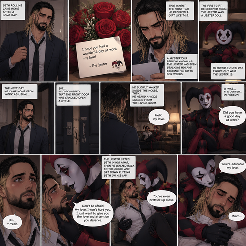 Seth Rollins came home after a long day,He discovered a bouquet of roses on his table. He reads the card,it says “I hope you had a wonderful day at work my love!-The jester”. This wasn’t the first time he received a gift like this. A mysterious person known as the Jester had been stalking him and sending him gifts for weeks. He was never able to figure who this person is. The first gift he received from the jester was a jester doll. He hoped to one day figure out who the jester is. The next day,he came home from work as usual….but….he discovered that the front door was cracked open a little. He got tense and approached with caution. He slowly walked inside the house,then….he heard a voice coming from the living room “Hello my love”. He looked at the source….it was…the jester….in person,Sitting on Seth’s couch. There was something familiar about him…but Seth couldn’t figure it out. “Did you have a good day at work?” Asked the Jester. Seth was a little nervous. “Um…Y-Yeah” said Seth. Seeing how nervous Seth was The Jester slowly walked towards Seth. He gently lifted Seth’s chin. “Don’t be afraid My love,I won’t hurt you,I just want to give you the love and attention you deserve” the jester said softly. Seth blushed a little. The jester lifted Seth in his arms,Then he walked back to the couch and sat down putting Seth on his lap. “You’re even prettier up close” the jester said softly. Seth’s heart fluttered. The jester Wrapped his arms around Seth. “You’re adorable my love” The jester said softly. Seth hummed softly