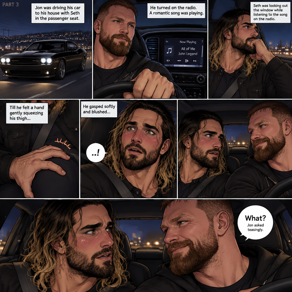 (Recap) Seth Rollins and Jon Moxley met at a bar called “Fangtastica”,Jon ordered a drink for Seth,He sat beside Seth after Seth took a sip of the drink,After a while they slow danced together on the dance floor after a slow romantic song played,After awhile They walked to Jon’s car together,They got in and drove off. (And now part 3). Jon was driving his car to his house with Seth in the passenger seat. He turned on the radio,A romantic song was playing. Seth was looking out the window while listening to the song on the radio. Jon looked at Seth. Seth was focused on the view….till he felt a hand gently squeezing his thigh,He gasped softly and blushed,Then he looked at Jon who was playfully smiling. “What?” Jon asked teasingly